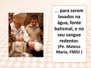 ... para serem lavados na água, fonte batismal, e no seu sangue redentor.(Pe. Mateus Maria, FMDJ )