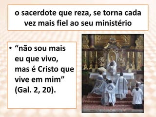 o sacerdote que reza, se torna cada vez mais fiel ao seu ministério“não sou mais eu que vivo, mas é Cristo que vive em mim” (Gal. 2, 20).