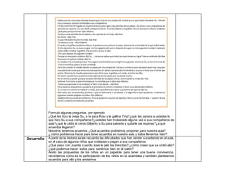 Formulo algunas preguntas, por ejemplo:
¿Qué les hizo la oveja Su, a la vaca Rosi y la gallina Tina?¿qué les parece a ustedes lo
que hizo Su a sus compañeros?¿ustedes han molestado alguna vez a sus compañeros de
aula?¿qué le pidió el cerdo Gilberto a Su para salvarla y quitarle las espinas?¿a qué
acuerdos llegaron?
Nosotros tenemos acuerdos ¿Qué acuerdos podríamos proponer para nuestra aula?
¿ cómo podríamos hacer para tener acuerdos en nuestra aula y todos llevarnos bien?
Desarrollo A partir de la historia se les recuerda las dificultades que han venido sucediendo en el aula,
en el caso de algunos niños que molestan o pegan a sus compañeros.
¿Qué paso con Juanita cuando José le jalo las trencitas? ¿cómo creen que se sintió ella?
¿qué podemos hacer todos para sentirnos bien en el salón?
Anoto las propuestas de los niños en un papelote para tener una buena convivencia,
recordamos como es la participación de los niños en la asamblea y también planteamos
acuerdos para ello y los anotamos.
Había una vez una oveja llamada Susana que vivía en los campos de cochas ay a la que todos llamaban SU. Ella era
muy traviesa y siempre molestaba a sus compañeros.
Un día mientras SU jugaba en elpatio de la escuela cogió unas semillas de eucalipto y las lanzo a sus compañeros, las
semillas les cayeron a la vaca ROSI yempezóa llorar. ElcerdoGilberto y la gallina Tina se acercaron a Rosiy le dijeron:
¿Qué paso porque lloras?-dijo Gilberto
Su lanzo unas semillas de eucaliptoy me cayeron en mioreja- dijoRosi
No llores –dijo Tina
Es que me duele mucho mi oreja- dijo Rosi
Te vamos a curar –dijoGilberto
El cerdo y la gallina ayudarona Rosi y le pusieronuna curita en la oreja, mientras Su se burlaba de lo que había hecho.
Al día siguiente Su, se puso a jugar conlos juguetes del aula y después de jugar conlos juguetes los dejo tirados por
todos lados tirados, la gallina Tina se acercó a Su y le dijo:
¿Por qué dejaste los juguetes tirados?
Porque no me gusta ordenar dijo Su….¿Acaso no sabes que todas las cosas tienensu lugar? Vamos ordénalo dijoRosi
Noooooo no quieroordenar dijo Su
Su estaba muy enojada porque Tina seguía insistiéndole que arregle los juguetes, entonces Su, se lanzó encima de
Tina le mordiósu pata y se fue corriendo.
Otro día cuando Su estaba dando un paseo por los campos de Cochas y comía un poco de pasto paso muy cerca por
una planta de tunas que tenía muchas espinas sin darse cuenta acabo hiriéndose y se puso a llorar por el dolor que
sentía. Mientras Su lloraba aparecieron por ahíla vaca, la gallina y el cerdo, alverlos les dijo:
Por favor ayúdenme a quitarme estas espinas de mis patas que me duele mucho.
No te vamos a ayudar porque lanzaste semillas de eucalipto a Rosi y aunle duele su oreja dijo Tina.
Además Tina tiene la pata hinchada por la mordida que le diste dijo Gilberto.
Tienes que aprender a no molestar ni herir a los demás – dijoRosi
Pero estamos dispuestos a ayudarte si prometes novolver a molestar niherir a los demás dijoGilberto.
Si, lo hare no volveré a molestar a nadie, peroayúdenme por favor a quitarme las espinas dijo Su.
Bien estos son los acuerdos, primero s que no lastimaras a los demás y lo segundo es que ayudaras a ordenas los
juguetes cuando juegues conellos. Dijo Gilberto.
Establecidos los acuerdos Gilbertoy Tina se pusieron a quitar las espinas y Rosi a curar las heridas. Y a partir de ese
día SU cumpliócontodos los acuerdos.
 