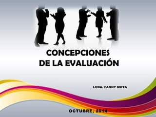 CONCEPCIONES 
DE LA EVALUACIÓN 
LCDA. FANNY MOTA 
OCTUBRE, 2014 
 