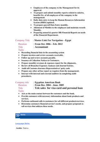 • Employees of the company to the Management for its
approval.
• To prepare and submit monthly reports related to salaries,
benefits Etc. of all employees of the company to the
management.
• Daily data entry to keep the Human Resources Information
System (HRIS) updated.
• To prepare payroll Data Entry monthly.
• Allotment of Mobiles to the employees and maintain records
Monthly.
• Preparing annual & quarter HR Financial Reports on needs
of the Financial Department.
Company Title : Master Link For Navigation – Egypt
Duration : From Oct. 2006 – Feb. 2012
Title : Accountant
Tasks
• Recording financial date in the accounting system
• Prepare invoices and review accounts receivable.
• Follow up and review accounts payable.
• Issuance of Collection Notices to Customers.
• Prepare monthly revenues & expenses report for the shipments.
• Review all Branches Expenses Analyses and Journal Entries.
• Audit all Customs clearance Representatives' petty cash.
• Prepare any other ad hoc report as requires from the management.
• Interact with internal and external auditors in completing audit
procedures.
Company title : Egyptian American Bank
Duration : From Dec. 2004 – June. 2005
Title : Tele sales for visa card and personal loan
Tasks
• Acts as the main contact between the customers and the bank.
• Provide customers with necessary information about bank products and
services.
• Performs outbound calls to customers for sell different products/services.
• Determine customers financial service's needs, and prepare proposals to
sell services that address these needs.
Skills
Language Skills:
Arabic: Native.
 