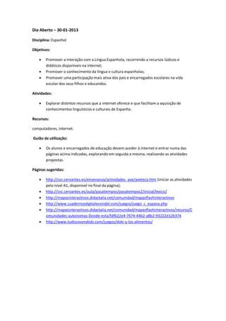 Dia Aberto – 30-01-2013

Disciplina: Espanhol

Objetivos:

       Promover a interação com a Língua Espanhola, recorrendo a recursos lúdicos e
        didáticos disponíveis na internet;
       Promover o conhecimento da língua e cultura espanholas;
       Promover uma participação mais ativa dos pais e encarregados escolares na vida
        escolar dos seus filhos e educandos.

Atividades:

       Explorar distintos recursos que a internet oferece e que facilitam a aquisição de
        conhecimentos linguísticos e culturais de Espanha.

Recursos:

computadores, internet.

Guião de utilização:

       Os alunos e encarregados de educação devem aceder à internet e entrar numa das
        páginas acima indicadas, explorando em seguida a mesma, realizando as atividades
        propostas.

Páginas sugeridas:

       http://cvc.cervantes.es/ensenanza/actividades_ave/aveteca.htm (iniciar as atividades
        pelo nível A1, disponível no final da página);
       http://cvc.cervantes.es/aula/pasatiempos/pasatiempos2/inicial/lexico/
       http://mapasinteractivos.didactalia.net/comunidad/mapasflashinteractivos
       http://www.cuadernosdigitalesvindel.com/juegos/juego_c_espana.php
       http://mapasinteractivos.didactalia.net/comunidad/mapasflashinteractivos/recurso/C
        omunidades-autonomas-Donde-esta/fdfb22e4-7674-44b2-a8b2-93222d12b374
       http://www.tudiscoverykids.com/juegos/doki-y-los-alimentos/
 