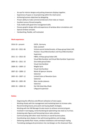 - An eye for interior designs and putting showroom displays together.
- Experience of space or visual planning within the retail sector.
- Achieving business objectives by delegating.
- Proven ability to make commercial decisions that make an impact.
- Excellent sense of brand empathy.
- Fully mobile with good time management skills.
- Possess graphic design skills and experience of window décor simulations and
- Special window concepts.
- Hardworking, flexible, self-motivated.
Work experience:
2016-10 – present GEOX , Germany
Sales assistant
2013 -02 – 2015 -06 Victoria secret limited brands, al Shaya group Dubai UAE.
Position: Visual Merchandiser and Visual Merchandiser
Supervisor.
2011 -11 – 2013 -02 H&M, al Shaya group Dubai UAE.
Visual Merchandiser and Visual Merchandiser Supervisor.
2009 -01 – 2011 -10 Zara Azdia group Dubai
Visual merchandiser
2008 -01 – 2009 -12 Magilla Syria
Visual merchandiser
2007 -02 – 2008 -12 Marks & Spencer Ukraine
Salesman
2005 -03 – 2007 -12 Untied Colors of Benetton Syria
Salesman
2004 -03 – 2005 -09 Marc Jacobs Lebanon
Salesman
2003 -01 – 2004 -02 the YAS Hotel Abu Dhabi
Lifeguard supervisor
Duties:
- Organizing the effective and efficient utilization of store space.
- Working closely with the management and marketing team to increase sales.
- Recommending brand, price point and buying depth strategies.
- Working with the VM Manager & sales teams to achieve commercial goals.
- Involved in rearranging, remerchandising & replenishing new stock as it arrives.
- Analyzing sales figures and forecasting future sales volumes.
- Communicating with other retail channels on overall business plans.
- Coordinating store display in line with brand guidelines and strategy.
- Delivering weekly floor moves, window installations and mannequin styling.
- Translating catalogues & promotions into real designs on the showroom floor.
 