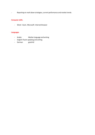 - Reporting on mark down strategies, current performance and market trends
Computer skills
- Word - Excel , Microsoft- Internet Browser
Languages
- Arabic Mother language and writing
- English Fluent speaking and writing
- German good A2
 