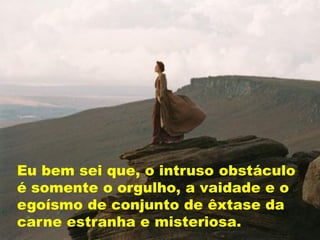 Eu bem sei que, o intruso obstáculo
é somente o orgulho, a vaidade e o
egoísmo de conjunto de êxtase da
carne estranha e misteriosa.
 