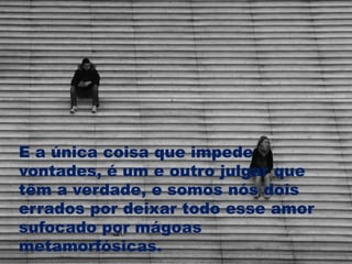 E a única coisa que impede
vontades, é um e outro julgar que
têm a verdade, e somos nós dois
errados por deixar todo esse amor
sufocado por mágoas
metamorfósicas.
 