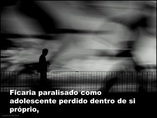 Ficaria paralisado como
adolescente perdido dentro de si
próprio,
 