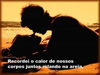 Recordei o calor de nossos
corpos juntos rolando na areia,
 