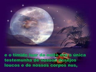e o tímido luar da noite era a única
testemunha de nossos desejos
loucos e de nossos corpos nus,
 