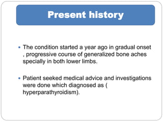  The condition started a year ago in gradual onset
, progressive course of generalized bone aches
specially in both lower limbs.
 Patient seeked medical advice and investigations
were done which diagnosed as (
hyperparathyroidism).
Present history
 