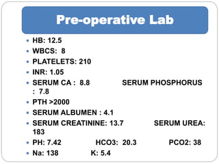  HB: 12.5
 WBCS: 8
 PLATELETS: 210
 INR: 1.05
 SERUM CA : 8.8 SERUM PHOSPHORUS
: 7.8
 PTH >2000
 SERUM ALBUMEN : 4.1
 SERUM CREATININE: 13.7 SERUM UREA:
183
 PH: 7.42 HCO3: 20.3 PCO2: 38
 Na: 138 K: 5.4
Pre-operative Lab
 
