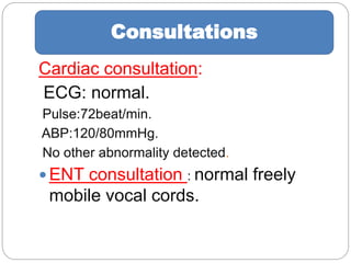 Cardiac consultation:
ECG: normal.
Pulse:72beat/min.
ABP:120/80mmHg.
No other abnormality detected.
 ENT consultation : normal freely
mobile vocal cords.
Consultations
 