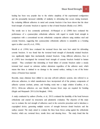 Shear Bond Strength 10 
loading has been very popular due to the relative simplicity of the experimental configuration 
and the presumably increased reliability of similarity to debonding that occurs during treatment. 
By evaluating different adhesives in metal and ceramic brackets it has been shown that the shear 
bond strength of ceramic brackets is superior to that of metal brackets (Reddy et al. 2003). 
The tensile test is less commonly performed. Al-Munajed et al. (2000) have evaluated the 
performance of a cyanoacrylate orthodontic adhesive with regard to tensile bond strength in 
comparison with a conventional no-mix orthodontic composite adhesive using stainless steel and 
ceramic brackets, suggesting that cyanoacrylate orthodontic adhesive is unsuitable as a bonding 
agent in either case (H, et al., 1998). 
Merrill et al. (1994) have evaluated the torsional forces that were best suited for debonding 
ceramic brackets. It was found that the torsional bond strength of chemically retained brackets 
was significantly higher than mechanically retained brackets. Using different adhesives, Kao et 
al. (1995) have investigated the torsional bond strength of ceramic brackets bonded to human 
enamel. They concluded that dedonding or bond failure of ceramic brackets under a steady 
torsional load caused no substrate surface alterations regardless of the adhesive used, which 
means that there is minimal to no damage to the enamel surface, making it one of the better 
choice of bracket base material. 
Recently, many clinicians have shifted to one-step self-etch adhesive systems, also referred to as 
all-in-one adhesives, in which manufacturers have incorporated all of the primary components of 
adhesive systems (etchant, primer, and bonding resin) into a single solution (Catalbas, et al., 
2011). All-in-one adhesives are user friendly, because fewer steps are required for bonding 
(Hegde and Manjunath 2011) (J & Bergland, 1984). 
A study conducted by authors (Pawlus, et al., 2013) evaluated the durability of the bond between 
orthodontic and enamel via tensomeric and planimetric evaluation. The objective of this study 
was to evaluate the real strength of adhesives used in the corrective procedure and to introduce a 
copyrighted device, generating multiple vectors of strength between dental brackets and the 
surface enamel. The study aimed to evaluate the three basic forces acting against the orthodontic 
bracket, which are; torsional force, tensile force and shearing force. The study found that the 
 