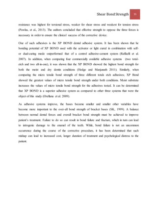 Shear Bond Strength 11 
resistance was highest for torsional stress, weaker for shear stress and weakest for tension stress 
(Pawlus, et al., 2013). The authors concluded that effective strength to oppose the three forces is 
necessary in order to ensure the clinical success of the corrective device. 
One of such adhesives is the XP BOND dental adhesive system. It has been shown that he 
bonding potential of XP BOND used with the activator or light cured in combination with self-or 
dual-curing mode outperformed that of a control adhesive-cement system (Raffaelli et al. 
2007). In addition, when comparing four commercially available adhesive systems (two total-etch 
and two all-in-one), it was shown that the XP BOND showed the highest bond strength for 
both the moist and dry dentin conditions (Hedge and Manjunath 2011). Similarly, when 
comparing the micro tensile bond strength of three different totals etch adhesives; XP Bond 
showed the greatest values of micro tensile bond strength under both conditions. Moist substrate 
increases the values of micro tensile bond strength for the adhesives tested. It can be determined 
that XP BOND is a superior adhesive system as compared to other three systems that were the 
object of this study (Orellana et al. 2009). 
As adhesive systems improve, the bases became smaller and smaller other variables have 
become more important to the over-all bond strength of bracket bases (SK, 1999). A balance 
between normal dental forces and overall bracket bond strength must be achieved to improve 
patient’s treatment. Failure to do so can result in bond failure and fracture, which in turn can lead 
to iatrogenic damage to the enamel of the teeth. While, bond failure is not an uncommon 
occurrence during the course of the corrective procedure, it has been determined that such 
mishap can lead to increased cost, longer duration of treatment and psychological distress to the 
patient. 
 