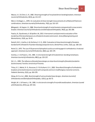 Shear Bond Strength 15 
Mascia, V. E. & Chen, S.-R., 1982. Shearing strengths of recycleed direct-bonding brackets. American 
Jouranl of Orthodontics, 82(3), pp. 211-217. 
Moin, K. & Dogon, L., 1978. An evaluation of shear strength measurements of unfilled and filled resin 
combinations. American Journal of Orthodontics, 74(5), pp. 531-537. 
Ødegaard, J. & Segner, D., 1988. Shear bond strength of metal brackets compared with a new ceramic 
bracket. American Journal of Orthodontics and Dentofacial Orthopedics, 94(3), pp. 201-206. 
Pawlus, B., Dyszkiewicz, A. & Spidlen, M., 2013. A tensomeric and planimetric evaluation of the 
durability of the bond between an orthodontic bracket and enamel. Acta of Bioengineering and 
Biomechanics, 15(4), pp. 33-43. 
Rastelli, M. C., Coelho, U. & Orellana, E. E. O., 2010. Evaluation of shear bond strength of brackets 
bonded with orthodontic fluoride-releasing composite resins. Dental Press J ortho, 15(3), pp. 106-114. 
Retief, D., 1975. The use of 50 percent of phosphoric acid as an etching agent in orthodontics: A rational 
approach. American Journal of Orthodontics, 68(2), pp. 165-179. 
Siomka, L. V. & Powers, J. M., 1985. In vitro bond strength of treated direct-bonding metal bases. 
American Journal of orthodontics, 88(2), pp. 133-137. 
SK, S. S., 1999. The influence of bracket base designs on shear bond strength of brackets bonded to 
bovine enamel, Toronto: University of Toronto. 
Titley, K. C., Mahal, R.-D., Rossouw, E. P. & Kulkarni, G. V., 2003. Shear Bond Strengths of orthodontic 
brackets cemented to bovine enamel with composite and resin modified glass inonomer cements. 
Pediatric Dentistry, 25(3), pp. 263-270. 
Wang, W. N. et al., 2004. Bond strength of various bracket base designs. American Journal of 
Orthodontics and Dentofacial Orthopedics, 125(1), pp. 66-72. 
Wright, W. L. & Powers, J. M., 1985. In vitro tensile strength of reconditioned brackets. American Journal 
of Orthodontics, 87(3), pp. 247-253. 
