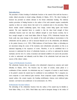 Shear Bond Strength 3 
Introduction 
The procedure of direct bonding of orthodontic brackets to the enamel of the teeth has become a 
routine clinical procedure in dental settings (Brantley & Eliades, 2011). The direct bonding of 
brackets has provided an esthetic alternate to the former orthodontic bonding. The relatively 
modern procedure of binding brackets to the surface of the teeth enamels requires considerable 
expertise as there are various factors that need to be considered prior to the procedure. These 
factors include enamel conditioning agents, base design, cement luting agents and bracket 
material. The most important factor to consider is that the shear bond strength of these 
orthodontic brackets need not only have sufficient strength to resist fracture overtime, but to 
have enough strength to evade bond failure (Moin & Dogon, 1978). Orthodontic brackets that 
break easily may cause damage to the enamels of the teeth and leading to inconvenience to the 
orthodontist and the patient, as well as increased financial cost to the orthodontist, and ultimately 
to the patient (Jassem, et al., 1981). While incidences of bond fracture, failure or debonding are 
not uncommon during the course of the treatment, most orthodontists and patients see this as an 
undesired happening in the sequences of events. Therefore, it can be established that it is 
necessary to understand the device of orthodontic brackets, as well as to understand the internal 
mechanics and the role of a variety of products and material available to be used in the procedure 
in order to understand, and ultimately avoid the failure of the orthodontic bond and ensure the 
success of this clinical endure. 
Types of Orthodontic brackets 
The orthodontic brackets that are currently at the orthodontist’s disposal are extensive and varied 
(Brantley & Eliades, 2011). The brackets may be made of ceramic, metal, plastic or a 
combination of these materials. An orthodontist may use 2 categories of cement to attach bracket 
to his patient’s enamel, the enamel may be conditioned or non-conditioned. The 2 categories are; 
resin composite or resin reinforced glass ionomers. Resin composites require conditioning of the 
enamel surface; this cement requires dry bonding enviir0mment, whereas resin reinforced glass 
ionomers can bond in non-conditioned or wet environments (Jr, 1983). 
Orthodontic bracket failure 
The debonding of the orthodontic brackets from the surface of the enamel may he labelled as 
bond failure (Titley, et al., 2003). Bond failure may result in iatrogenic damage to the surface of 
 