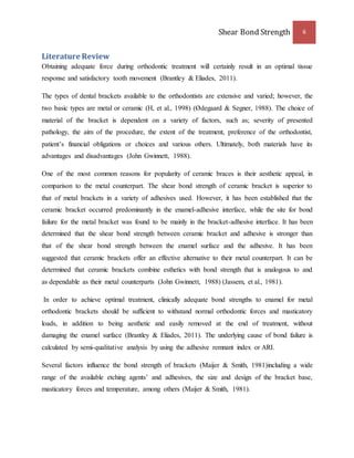 Shear Bond Strength 6 
Literature Review 
Obtaining adequate force during orthodontic treatment will certainly result in an optimal tissue 
response and satisfactory tooth movement (Brantley & Eliades, 2011). 
The types of dental brackets available to the orthodontists are extensive and varied; however, the 
two basic types are metal or ceramic (H, et al., 1998) (Ødegaard & Segner, 1988). The choice of 
material of the bracket is dependent on a variety of factors, such as; severity of presented 
pathology, the aim of the procedure, the extent of the treatment, preference of the orthodontist, 
patient’s financial obligations or choices and various others. Ultimately, both materials have its 
advantages and disadvantages (John Gwinnett, 1988). 
One of the most common reasons for popularity of ceramic braces is their aesthetic appeal, in 
comparison to the metal counterpart. The shear bond strength of ceramic bracket is superior to 
that of metal brackets in a variety of adhesives used. However, it has been established that the 
ceramic bracket occurred predominantly in the enamel-adhesive interface, while the site for bond 
failure for the metal bracket was found to be mainly in the bracket-adhesive interface. It has been 
determined that the shear bond strength between ceramic bracket and adhesive is stronger than 
that of the shear bond strength between the enamel surface and the adhesive. It has been 
suggested that ceramic brackets offer an effective alternative to their metal counterpart. It can be 
determined that ceramic brackets combine esthetics with bond strength that is analogous to and 
as dependable as their metal counterparts (John Gwinnett, 1988) (Jassem, et al., 1981). 
In order to achieve optimal treatment, clinically adequate bond strengths to enamel for metal 
orthodontic brackets should be sufficient to withstand normal orthodontic forces and masticatory 
loads, in addition to being aesthetic and easily removed at the end of treatment, without 
damaging the enamel surface (Brantley & Eliades, 2011). The underlying cause of bond failure is 
calculated by semi-qualitative analysis by using the adhesive remnant index or ARI. 
Several factors influence the bond strength of brackets (Maijer & Smith, 1981)including a wide 
range of the available etching agents’ and adhesives, the size and design of the bracket base, 
masticatory forces and temperature, among others (Maijer & Smith, 1981). 
 
