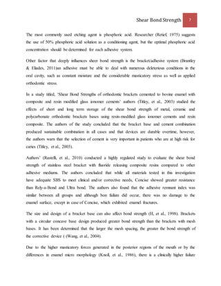 Shear Bond Strength 7 
The most commonly used etching agent is phosphoric acid. Researcher (Retief, 1975) suggests 
the use of 50% phosphoric acid solution as a conditioning agent, but the optimal phosphoric acid 
concentration should be determined for each adhesive system. 
Other factor that deeply influences sheer bond strength is the bracket/adhesive system (Brantley 
& Eliades, 2011)an adhesive must be able to deal with numerous deleterious conditions in the 
oral cavity, such as constant moisture and the considerable masticatory stress as well as applied 
orthodontic stress. 
In a study titled, ‘Shear Bond Strengths of orthodontic brackets cemented to bovine enamel with 
composite and resin modified glass ionomer cements’ authors (Titley, et al., 2003) studied the 
effects of short and long term storage of the shear bond strength of metal, ceramic and 
polycarbonate orthodontic brackets bases using resin-modified glass ionomer cements and resin 
composite. The authors of the study concluded that the bracket base and cement combination 
produced sustainable combination in all cases and that devices are durable overtime, however, 
the authors warn that the selection of cement is very important in patients who are at high risk for 
caries (Titley, et al., 2003). 
Authors’ (Rastelli, et al., 2010) conducted a highly regulated study to evaluate the shear bond 
strength of stainless steel bracket with fluoride releasing composite resins compared to other 
adhesive mediums. The authors concluded that while all materials tested in this investigation 
have adequate SBS to meet clinical and/or corrective needs, Concise showed greater resistance 
than Rely-a-Bond and Ultra bond. The authors also found that the adhesive remnant index was 
similar between all groups and although bon failure did occur, there was no damage to the 
enamel surface, except in case of Concise, which exhibited enamel fractures. 
The size and design of a bracket base can also affect bond strength (H, et al., 1998). Brackets 
with a circular concave base design produced greater bond strength than the brackets with mesh 
bases. It has been determined that the larger the mesh spacing, the greater the bond strength of 
the corrective device ( (Wang, et al., 2004). 
Due to the higher masticatory forces generated in the posterior regions of the mouth or by the 
differences in enamel micro morphology (Knoll, et al., 1986), there is a clinically higher failure 
 