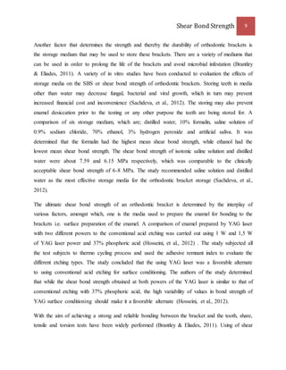 Shear Bond Strength 9 
Another factor that determines the strength and thereby the durability of orthodontic brackets is 
the storage medium that may be used to store these brackets. There are a variety of mediums that 
can be used in order to prolong the life of the brackets and avoid microbial infestation (Brantley 
& Eliades, 2011). A variety of in vitro studies have been conducted to evaluation the effects of 
storage media on the SBS or shear bond strength of orthodontic brackets. Storing teeth in media 
other than water may decrease fungal, bacterial and viral growth, which in turn may prevent 
increased financial cost and inconvenience (Sachdeva, et al., 2012). The storing may also prevent 
enamel desiccation prior to the testing or any other purpose the teeth are being stored for. A 
comparison of six storage medium, which are; distilled water, 10% formalin, saline solution of 
0.9% sodium chloride, 70% ethanol, 3% hydrogen peroxide and artificial saliva. It was 
determined that the formalin had the highest mean shear bond strength, while ethanol had the 
lowest mean shear bond strength. The shear bond strength of isotonic saline solution and distilled 
water were about 7.59 and 6.15 MPa respectively, which was comparable to the clinically 
acceptable shear bond strength of 6-8 MPa. The study recommended saline solution and distilled 
water as the most effective storage media for the orthodontic bracket storage (Sachdeva, et al., 
2012). 
The ultimate shear bond strength of an orthodontic bracket is determined by the interplay of 
various factors, amongst which, one is the media used to prepare the enamel for bonding to the 
brackets i.e. surface preparation of the enamel. A comparison of enamel prepared by YAG laser 
with two different powers to the conventional acid etching was carried out using 1 W and 1,5 W 
of YAG laser power and 37% phosphoric acid (Hosseini, et al., 2012) . The study subjected all 
the test subjects to thermo cycling process and used the adhesive remnant index to evaluate the 
different etching types. The study concluded that the using YAG laser was a favorable alternate 
to using conventional acid etching for surface conditioning. The authors of the study determined 
that while the shear bond strength obtained at both powers of the YAG laser is similar to that of 
conventional etching with 37% phosphoric acid, the high variability of values in bond strength of 
YAG surface conditioning should make it a favorable alternate (Hosseini, et al., 2012). 
With the aim of achieving a strong and reliable bonding between the bracket and the tooth, share, 
tensile and torsion tests have been widely performed (Brantley & Eliades, 2011). Using of shear 
 