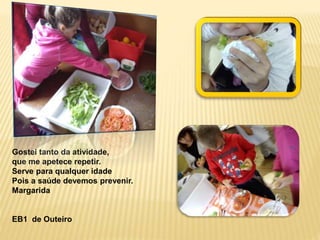 Gostei tanto da atividade, 
que me apetece repetir. 
Serve para qualquer idade 
Pois a saúde devemos prevenir. 
Margarida 
EB1 de Outeiro 
