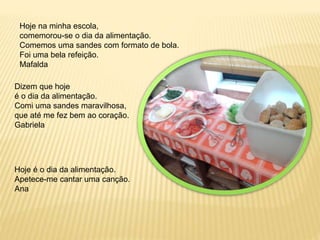 Hoje na minha escola, 
comemorou-se o dia da alimentação. 
Comemos uma sandes com formato de bola. 
Foi uma bela refeição. 
Mafalda 
Dizem que hoje 
é o dia da alimentação. 
Comi uma sandes maravilhosa, 
que até me fez bem ao coração. 
Gabriela 
Hoje é o dia da alimentação. 
Apetece-me cantar uma canção. 
Ana 
 