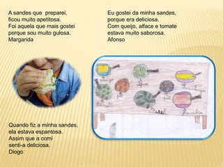 A sandes que preparei, 
ficou muito apetitosa. 
Foi aquela que mais gostei 
porque sou muito gulosa. 
Margarida 
Eu gostei da minha sandes, 
porque era deliciosa. 
Com queijo, alface e tomate 
estava muito saborosa. 
Afonso 
Quando fiz a minha sandes, 
ela estava espantosa. 
Assim que a comi 
senti-a deliciosa. 
Diogo 
 