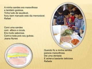 A minha sandes era maravilhosa 
e também gostosa. 
Tinha tudo de saudável, 
ficou bem marcado este dia memorável. 
Rafael 
Quando fiz a minha sandes 
parecia maravilhosa. 
Dei uma dentada 
E achei-a bastante deliciosa. 
Rafaela 
Comi uma sandes 
com alface e rúcula. 
Era muito saborosa. 
Comi-a toda pois sou gulosa. 
Joana Nunes 
 