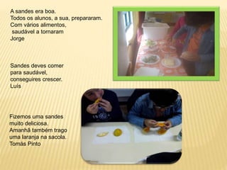 A sandes era boa. 
Todos os alunos, a sua, prepararam. 
Com vários alimentos, 
saudável a tornaram 
Jorge 
Sandes deves comer 
para saudável, 
conseguires crescer. 
Luís 
Fizemos uma sandes 
muito deliciosa. 
Amanhã também trago 
uma laranja na sacola. 
Tomás Pinto 
 