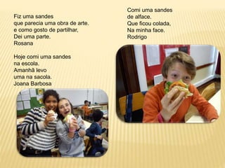 Fiz uma sandes 
que parecia uma obra de arte. 
e como gosto de partilhar, 
Dei uma parte. 
Rosana 
Hoje comi uma sandes 
na escola. 
Amanhã levo 
uma na sacola. 
Joana Barbosa 
Comi uma sandes 
de alface. 
Que ficou colada, 
Na minha face. 
Rodrigo 
 
