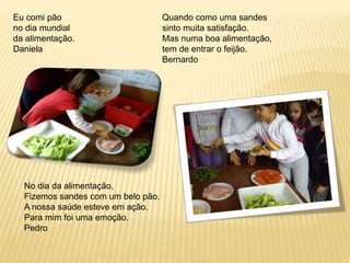 Eu comi pão 
no dia mundial 
da alimentação. 
Daniela 
Quando como uma sandes 
sinto muita satisfação. 
Mas numa boa alimentação, 
tem de entrar o feijão. 
Bernardo 
No dia da alimentação, 
Fizemos sandes com um belo pão. 
A nossa saúde esteve em ação. 
Para mim foi uma emoção. 
Pedro 
 
