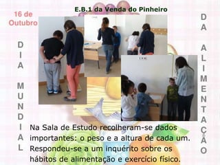 E.B.1 da Venda do Pinheiro
Na Sala de Estudo recolheram-se dados
importantes: o peso e a altura de cada um.
Respondeu-se a um inquérito sobre os
hábitos de alimentação e exercício físico.
 