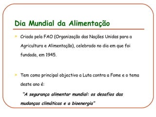 Dia Mundial da Alimentação Criado pela FAO (Organização das Nações Unidas para a Agricultura e Alimentação), celebrado no dia em que foi fundada, em 1945. Tem como principal objectivo a Luta contra a Fome e o tema deste ano é:  “ A segurança alimentar mundial: os desafios das mudanças climáticas e a bioenergia”   