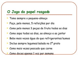 O Jogo do papel rasgado Tomo sempre o pequeno-almoço Faço, pelo menos, 5 refeições por dia Como pelo menos 3 peças de fruta todos os dias Como sopa todos os dias, ao almoço e ao jantar Bebo mais vezes água do que refrigerantes/sumos Incluo sempre legumes/salada no 2º prato Como mais vezes pescado que carne Como doces apenas 1 vez por semana 
