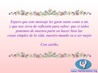 Espero que este mensaje les guste tanto como a mi,
y que nos sirva de reflexión para saber, que si todos
ponemos de nuestra parte en hacer bien las
cosas simples de la vida, nuestro mundo va a ser mejor
Con cariño,

 