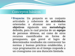 Conceptos básicos
Proyecto: Un proyecto es un conjunto
articulado y coherente de actividades
orientadas a alcanzar uno o varios
objetivos siguiendo una metodología
definida, para lo cual precisa de un equipo
de personas idóneas, así como de otros
recursos cuantificados en forma de
presupuesto, que prevé el logro de
determinados resultados sin contravenir las
normas y buenas prácticas establecidas, y
cuya programación en el tiempo responde a
un cronograma con una duración limitada.
 