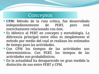 Conceptos
 CPM: Método de la ruta crítica, fue desarrollado
independientemente de PERT, pero está
estrechamente relacionado con éste.
 Es idéntico al PERT en concepto y metodología. La
diferencia principal entre ellos es simplemente el
método por medio del cual se realizan los estimados
de tiempo para las actividades.
 Con CPM los tiempos de las actividades son
determinísticos. Con PERT, los tiempos de las
actividades son probabilísticos.
 En la actualidad ha desaparecido en gran medida la
distinción de uso entre PERT y CPM.
 