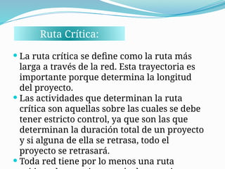 Ruta Crítica:
 La ruta crítica se define como la ruta más
larga a través de la red. Esta trayectoria es
importante porque determina la longitud
del proyecto.
 Las actividades que determinan la ruta
crítica son aquellas sobre las cuales se debe
tener estricto control, ya que son las que
determinan la duración total de un proyecto
y si alguna de ella se retrasa, todo el
proyecto se retrasará.
 Toda red tiene por lo menos una ruta
 