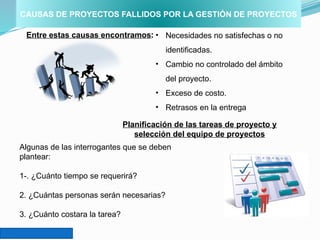 CAUSAS DE PROYECTOS FALLIDOS POR LA GESTIÓN DE PROYECTOS
Entre estas causas encontramos: • Necesidades no satisfechas o no
identificadas.
• Cambio no controlado del ámbito
del proyecto.
• Exceso de costo.
• Retrasos en la entrega
Planificación de las tareas de proyecto y
selección del equipo de proyectos
Algunas de las interrogantes que se deben
plantear:
1-. ¿Cuánto tiempo se requerirá?
2. ¿Cuántas personas serán necesarias?
3. ¿Cuánto costara la tarea?
 