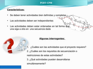 PERT-CPM
Características:
• Se deben tener actividades bien definidas y completas.
• Las actividades deben ser independientes
• Las actividades deben estar ordenadas en tal forma que
una siga a otra en una secuencia dada
1. ¿Cuáles son las actividades que el proyecto requiere?
2. ¿Cuáles son los requisitos de secuenciación o
restricciones de estas actividades?
3. ¿Qué actividades pueden desarrollarse
simultáneamente?
Algunas interrogantes:
 
