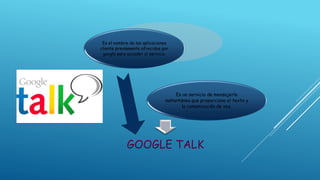 GOOGLE TALK
Es un servicio de mensajería
instantánea que proporciona el texto y
la comunicación de voz.
Es el nombre de las aplicaciones
cliente previamente ofrecidos por
google para acceder al servicio.
 