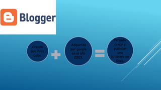 Creado
por Pyra
Labs.
Adquirido
por google
en el año
2003.
Permite
crear y
publicar
una
bitácora en
línea.
 