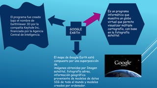 GOOGLE
EARTH
Es un programa
informático que
muestra un globo
virtual que permite
visualizar múltiple
cartografía, con base
en la fotografía
satelital.
El programa fue creado
bajo el nombre de
EarthViewer 3D por la
compañía Keyhole Inc,
financiada por la Agencia
Central de Inteligencia.
El mapa de Google Earth está
compuesto por una superposición
de
imágenes obtenidas por Imagen
satelital, fotografía aérea,
información geográfica
proveniente de modelos de datos
SIG de todo el mundo y modelos
creados por ordenador.
 