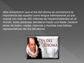 ellos encontraron que el día del idioma se conmemora la
importancia del español como lengua internacional ya que
cuenta con mas de 450 millones de hispanohablantes en el
mundo. estas personas decidieron hacer una fiesta ,hicieron
obras de teatro, coplas ,historias y muchas mas lúdicas
representativas del día del idioma.