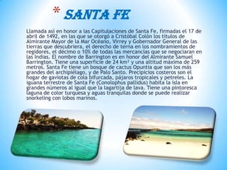 Llamada así en honor a las Capitulaciones de Santa Fe, firmadas el 17 de
abril de 1492, en las que se otorgó a Cristóbal Colón los títulos de
Almirante Mayor de la Mar Océano, Virrey y Gobernador General de las
tierras que descubriera, el derecho de terna en los nombramientos de
regidores, el décimo o 10% de todas las mercancías que se negociaran en
las Indias. El nombre de Barrington es en honor del Almirante Samuel
Barrington. Tiene una superficie de 24 km² y una altitud máxima de 259
metros. Santa Fe tiene un bosque de cactus Opuntia que son los más
grandes del archipiélago, y de Palo Santo. Precipicios costeros son el
hogar de gaviotas de cola bifurcada, pájaros tropicales y petreles. La
iguana terrestre de Santa Fe (Conolophus pallidus) habita la isla en
grandes números al igual que la lagartija de lava. Tiene una pintoresca
laguna de color turquesa y aguas tranquilas donde se puede realizar
snorkeling con lobos marinos.
* SANTA FE
 