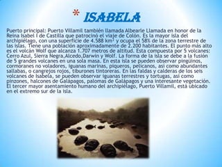 Puerto principal: Puerto Villamil también llamada Albearle Llamada en honor de la
Reina Isabel I de Castilla que patrocinó el viaje de Colón. Es la mayor isla del
archipiélago, con una superficie de 4.588 km² y ocupa el 58% de la zona terrestre de
las islas. Tiene una población aproximadamente de 2.200 habitantes. El punto más alto
es el volcán Wolf que alcanza 1.707 metros de altitud. Esta compuesta por 5 volcanes:
Cerro Azul, Sierra Negra,Alcedo,Darwin y Wolf. La forma de la isla se debe a la fusión
de 5 grandes volcanes en una sola masa. En esta isla se pueden observar pingüinos,
cormoranes no voladores, iguanas marinas, piqueros, pelícanos, así como abundantes
sallabas, o cangrejos rojos, tiburones tintoreras. En las faldas y calderas de los seis
volcanes de Isabela, se pueden observar iguanas terrestres y tortugas, así como
pinzones, halcones de Galápagos, palomas de Galápagos y una interesante vegetación.
El tercer mayor asentamiento humano del archipiélago, Puerto Villamil, está ubicado
en el extremo sur de la isla.
* ISABELA
 