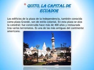 *Quito, la capital de
Ecuador
Los edificios de la plaza de la Independencia, también conocida
como plaza Grande, son de estilo colonial. En esta plaza se alza
la catedral: fue construida hace más de 400 años y restaurada
tras varios terremotos. Es una de las más antiguas del continente
americano.
 