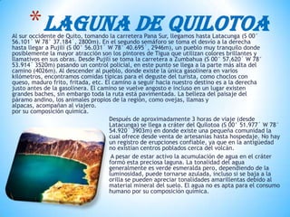 Después de aproximadamente 3 horas de viaje (desde
Latacunga) se llega a cráter del Quilotoa (S 00° 51.977´ W 78°
54.920´ 3903m) en donde existe una pequeña comunidad la
cual ofrece desde venta de artesanías hasta hospedaje. No hay
un registro de erupciones confiable, ya que en la antigüedad
no existían centros poblados cerca del volcán.
A pesar de estar activo la acumulación de agua en el cráter
formó esta preciosa laguna. La tonalidad del agua
generalmente es verde esmeralda pero, dependiendo de la
luminosidad, puede tornarse azulada, incluso si se baja a la
orilla se pueden apreciar tonalidades amarillentas debido al
material mineral del suelo. El agua no es apta para el consumo
humano por su composición química.
*LAGUNA DE QUILOTOAAl sur occidente de Quito, tomando la carretera Pana Sur, llegamos hasta Latacunga (S 00°
56.101´ W 78° 37.184´, 2800m). En el segundo semáforo se toma el desvío a la derecha
hasta llegar a Pujilí (S 00° 56.031´ W 78° 40.695´, 2946m), un pueblo muy tranquilo donde
posiblemente la mayor atracción son los pintores de Tigua que utilizan colores brillantes y
llamativos en sus obras. Desde Pujilí se toma la carretera a Zumbahua (S 00° 57.620´ W 78°
53.914´ 3520m) pasando un control policial, en este punto se llega a la parte más alta del
camino (4026m). Al descender al pueblo, donde existe la única gasolinera en varios
kilómetros, encontramos comidas típicas para el deguste del turista, como choclos con
queso, maduro frito, fritada, etc. El camino a seguir hacia nuestro destino es a la derecha
justo antes de la gasolinera. El camino se vuelve angosto e incluso en un lugar existen
grandes baches, sin embargo toda la ruta está pavimentada. La belleza del paisaje del
páramo andino, los animales propios de la región, como ovejas, llamas y
alpacas, acompañan al viajero.
por su composición química.
 