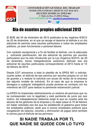 CONFEDERACIÓN GENERAL DEL TRABAJO
SINDICATO SANIDAD e HIGIENE CGT MALAGA

SECCION SINDICAL EPES 061
C/ Madre de Dios, 23 (29012) Málaga
TFNO. 952225592 MAIL: epes061@cgtandalucia.org

Día de asuntos propios adicional 2013
El BOE del 24 de diciembre de 2013 publicaba la ley orgánica 9/2013
de 20 de diciembre, en el que se recoge el derecho al disfrute a un día
adicional de permiso para asuntos particulares a todos los empleados
públicos, ya sean funcionarios o personal laboral.
Con carácter excepcional y a fin de facilitar el disfrute, con la adecuada
y suficiente planificación, del día adicional de permiso por asuntos
particulares que ha sido introducido por la Ley Orgánica 9/2013, de 20
de diciembre, los/as trabajadores/as podremos disfrutar ese día
adicional de asuntos particulares correspondiente al 2013 hasta el 15
de febrero de 2014.
Desde CGT animamos a toda la plantilla de la EPES 061 a solicitar,
cuanto antes, el disfrute de ese permiso por asuntos propios en un día
de guardia y a realizar la solicitud con acuse de recibo de la empresa
(se adjunta modelo de solicitud). En el caso de que la empresa lo
denegara a cualquier trabajador/a puede ponerse en contacto con los
miembros de CGT para realizar la pertinente reclamación judicial.
La EPES ha implantado arbitrariamente un sistema de permisos que no
se corresponden con la legalidad y está pendiente de juicio por ese
motivo, los trabajadores/as debemos exigir lo que es nuestro ante los
abusos de los gestores de la empresa y no dejar pasar el 15 de febrero
sin haber solicitado ese día que ha establecido el gobierno para todos
los empleados públicos, dado que si somos empleados públicos para
congelación de salarios, recortes y eliminación de pagas extra también
lo somos para el disfrute de los permisos.

SI NADIE TRABAJA POR TI,
QUE NADIE SE QUEDE CON LO TUYO

 