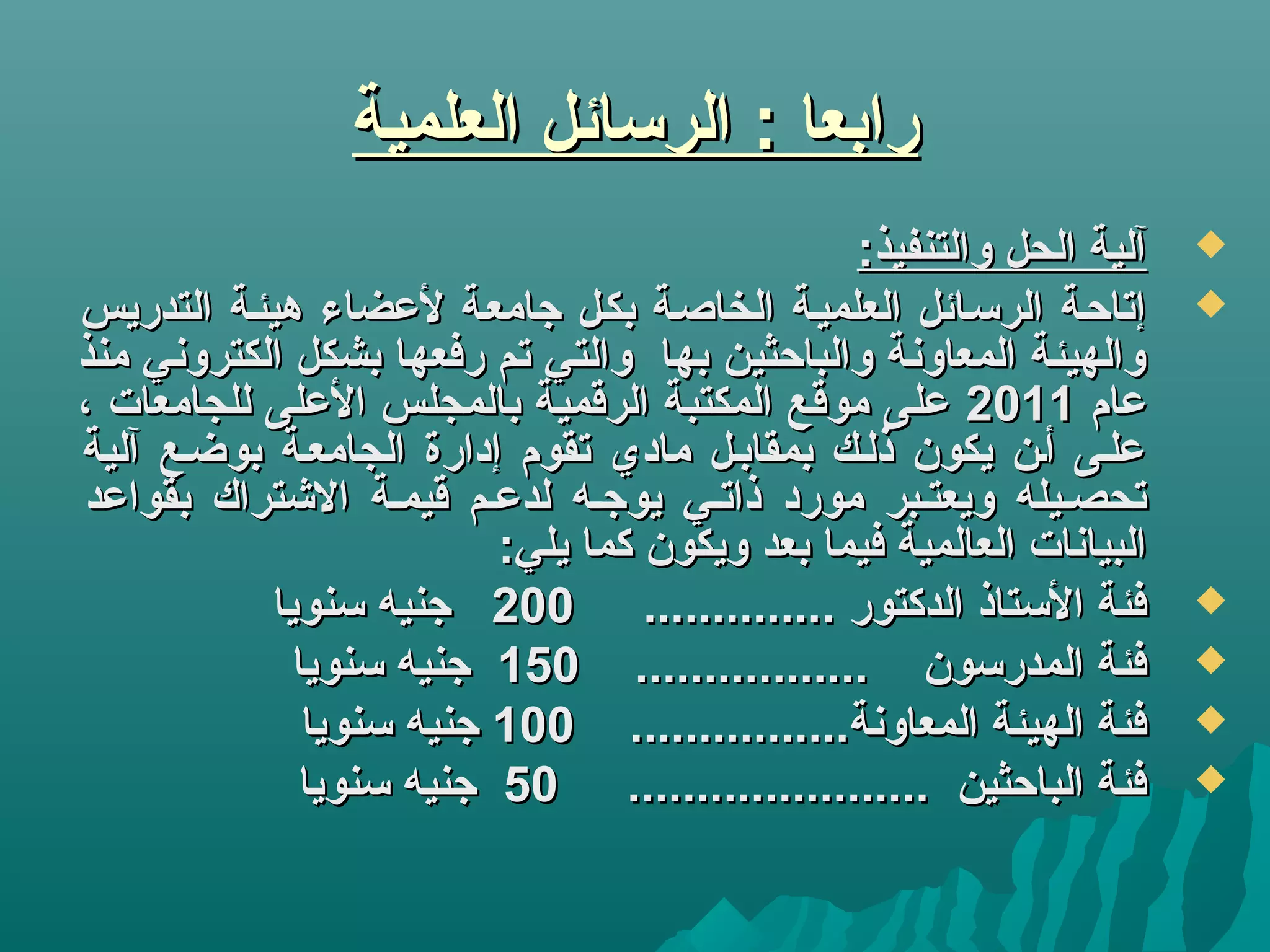 ‫العلمية‬ ‫الركسائل‬ : ‫رابعا‬‫العلمية‬ ‫الركسائل‬ : ‫رابعا‬
:‫والتنفيذ‬ ‫الحل‬ ‫آلية‬:‫والتنفيذ‬ ‫الحل‬ ‫آلية‬
‫التدريس‬ ‫هيئية‬ ‫لعضاء‬ ‫جامعية‬ ‫بكيل‬ ‫الخاصية‬ ‫العلميية‬ ‫الركسيائل‬ ‫إتاحية‬‫التدريس‬ ‫هيئية‬ ‫لعضاء‬ ‫جامعية‬ ‫بكيل‬ ‫الخاصية‬ ‫العلميية‬ ‫الركسيائل‬ ‫إتاحية‬
‫منذ‬ ‫الكتروني‬ ‫بشكل‬ ‫رفعها‬ ‫تم‬ ‫والتي‬ ‫بها‬ ‫والباحثين‬ ‫المعاونة‬ ‫والهيئة‬‫منذ‬ ‫الكتروني‬ ‫بشكل‬ ‫رفعها‬ ‫تم‬ ‫والتي‬ ‫بها‬ ‫والباحثين‬ ‫المعاونة‬ ‫والهيئة‬
‫عام‬‫عام‬20112011، ‫للجامعات‬ ‫العلى‬ ‫بالمجلس‬ ‫الرقمية‬ ‫المكتبة‬ ‫موقع‬ ‫على‬، ‫للجامعات‬ ‫العلى‬ ‫بالمجلس‬ ‫الرقمية‬ ‫المكتبة‬ ‫موقع‬ ‫على‬
‫آلية‬ ‫بوضيع‬ ‫الجامعية‬ ‫إدارة‬ ‫تقوم‬ ‫مادي‬ ‫بمقابيل‬ ‫ذليك‬ ‫يكون‬ ‫أين‬ ‫عليى‬‫آلية‬ ‫بوضيع‬ ‫الجامعية‬ ‫إدارة‬ ‫تقوم‬ ‫مادي‬ ‫بمقابيل‬ ‫ذليك‬ ‫يكون‬ ‫أين‬ ‫عليى‬
‫بقواعد‬ ‫التشتراك‬ ‫قيمية‬ ‫لدعيم‬ ‫يوجيه‬ ‫ذاتيي‬ ‫مورد‬ ‫ويعتيبر‬ ‫تحصييله‬‫بقواعد‬ ‫التشتراك‬ ‫قيمية‬ ‫لدعيم‬ ‫يوجيه‬ ‫ذاتيي‬ ‫مورد‬ ‫ويعتيبر‬ ‫تحصييله‬
:‫يلي‬ ‫كما‬ ‫ويكون‬ ‫بعد‬ ‫فيما‬ ‫العالمية‬ ‫البيانات‬:‫يلي‬ ‫كما‬ ‫ويكون‬ ‫بعد‬ ‫فيما‬ ‫العالمية‬ ‫البيانات‬
.............. ‫الدكتور‬ ‫الكستاذ‬ ‫فئة‬.............. ‫الدكتور‬ ‫الكستاذ‬ ‫فئة‬200200‫كسنويا‬ ‫جنيه‬‫كسنويا‬ ‫جنيه‬
................. ‫المدركسون‬ ‫فئة‬................. ‫المدركسون‬ ‫فئة‬150150‫كسنويا‬ ‫جنيه‬‫كسنويا‬ ‫جنيه‬
................‫المعاونة‬ ‫الهيئة‬ ‫فئة‬................‫المعاونة‬ ‫الهيئة‬ ‫فئة‬100100‫كسنويا‬ ‫جنيه‬‫كسنويا‬ ‫جنيه‬
...................... ‫الباحثين‬ ‫فئة‬...................... ‫الباحثين‬ ‫فئة‬5050‫كسنويا‬ ‫جنيه‬‫كسنويا‬ ‫جنيه‬
 
