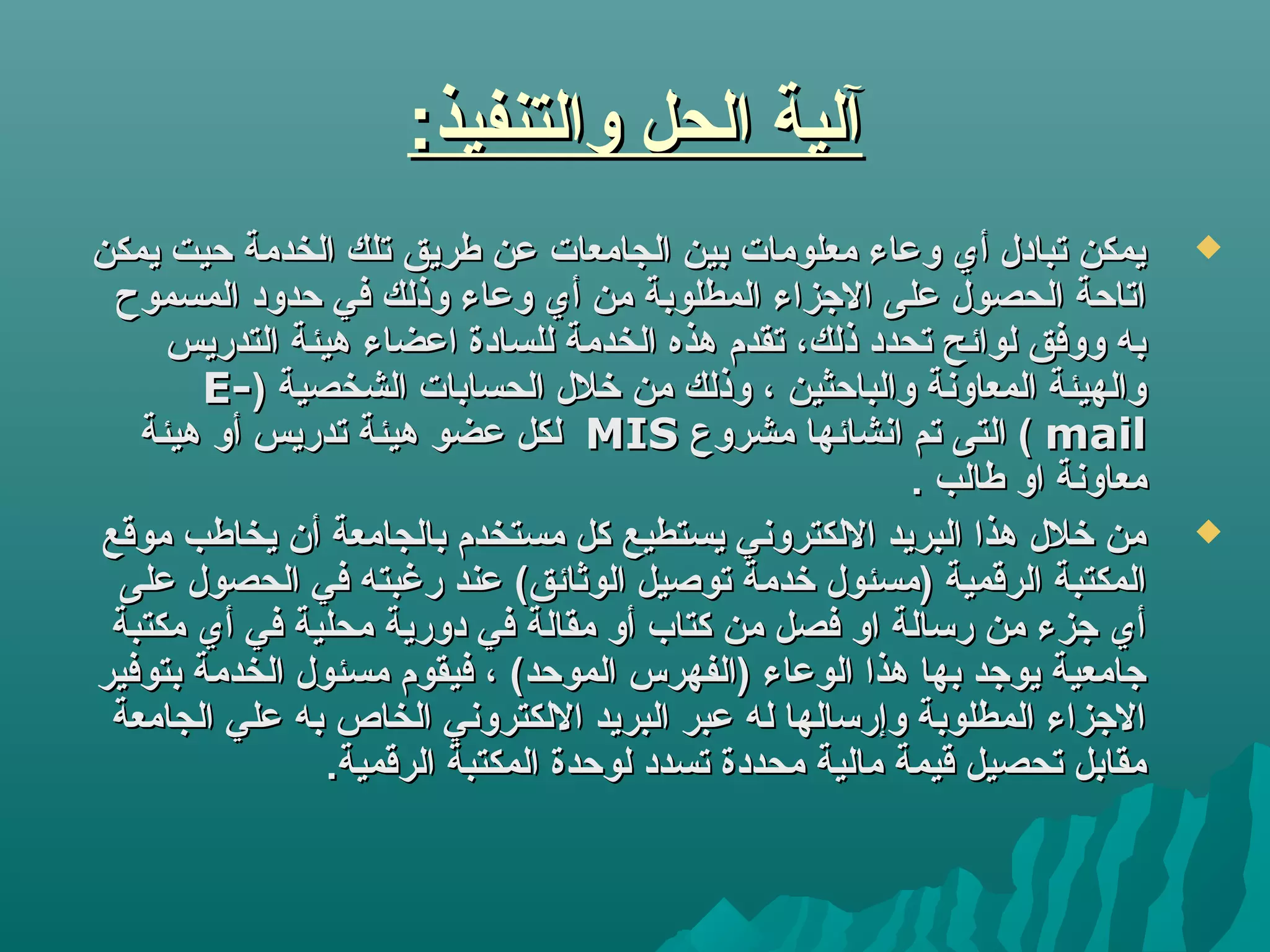 :‫والتنفيذ‬ ‫الحل‬ ‫آلية‬:‫والتنفيذ‬ ‫الحل‬ ‫آلية‬
‫يمكن‬ ‫حيت‬ ‫الخدمة‬ ‫تلك‬ ‫طريق‬ ‫لعن‬ ‫الجامعات‬ ‫بين‬ ‫معلومات‬ ‫ولعاء‬ ‫أي‬ ‫تبادل‬ ‫يمكن‬‫يمكن‬ ‫حيت‬ ‫الخدمة‬ ‫تلك‬ ‫طريق‬ ‫لعن‬ ‫الجامعات‬ ‫بين‬ ‫معلومات‬ ‫ولعاء‬ ‫أي‬ ‫تبادل‬ ‫يمكن‬
‫المسموح‬ ‫حدود‬ ‫في‬ ‫وذلك‬ ‫ولعاء‬ ‫أي‬ ‫من‬ ‫المطلوبة‬ ‫الزجزاء‬ ‫لعلى‬ ‫الحصول‬ ‫اتاحة‬‫المسموح‬ ‫حدود‬ ‫في‬ ‫وذلك‬ ‫ولعاء‬ ‫أي‬ ‫من‬ ‫المطلوبة‬ ‫الزجزاء‬ ‫لعلى‬ ‫الحصول‬ ‫اتاحة‬
‫التدريس‬ ‫هيئة‬ ‫العضاء‬ ‫للسادة‬ ‫الخدمة‬ ‫هذه‬ ‫تقدم‬ ،‫ذلك‬ ‫تحدد‬ ‫لوائح‬ ‫ووفق‬ ‫به‬‫التدريس‬ ‫هيئة‬ ‫العضاء‬ ‫للسادة‬ ‫الخدمة‬ ‫هذه‬ ‫تقدم‬ ،‫ذلك‬ ‫تحدد‬ ‫لوائح‬ ‫ووفق‬ ‫به‬
) ‫الشخصية‬ ‫الحسابات‬ ‫خلل‬ ‫من‬ ‫وذلك‬ ، ‫والباحثين‬ ‫المعاونة‬ ‫والهيئة‬) ‫الشخصية‬ ‫الحسابات‬ ‫خلل‬ ‫من‬ ‫وذلك‬ ، ‫والباحثين‬ ‫المعاونة‬ ‫والهيئة‬E-E-
mailmail‫مشروع‬ ‫انشائها‬ ‫تم‬ ‫التى‬ (‫مشروع‬ ‫انشائها‬ ‫تم‬ ‫التى‬ (MISMIS‫هيئة‬ ‫أو‬ ‫تدريس‬ ‫هيئة‬ ‫لعضو‬ ‫لكل‬‫هيئة‬ ‫أو‬ ‫تدريس‬ ‫هيئة‬ ‫لعضو‬ ‫لكل‬
. ‫طالب‬ ‫او‬ ‫معاونة‬. ‫طالب‬ ‫او‬ ‫معاونة‬
‫موقع‬ ‫يخاطب‬ ‫أن‬ ‫بالجامعة‬ ‫مستخدم‬ ‫كل‬ ‫يستطيع‬ ‫اللكتروني‬ ‫البريد‬ ‫هذا‬ ‫خلل‬ ‫من‬‫موقع‬ ‫يخاطب‬ ‫أن‬ ‫بالجامعة‬ ‫مستخدم‬ ‫كل‬ ‫يستطيع‬ ‫اللكتروني‬ ‫البريد‬ ‫هذا‬ ‫خلل‬ ‫من‬
‫لعلى‬ ‫الحصول‬ ‫في‬ ‫رغبته‬ ‫لعند‬ (‫الوثائق‬ ‫توصيل‬ ‫خدمة‬ ‫)مسئول‬ ‫الرقمية‬ ‫المكتبة‬‫لعلى‬ ‫الحصول‬ ‫في‬ ‫رغبته‬ ‫لعند‬ (‫الوثائق‬ ‫توصيل‬ ‫خدمة‬ ‫)مسئول‬ ‫الرقمية‬ ‫المكتبة‬
‫مكتبة‬ ‫أي‬ ‫في‬ ‫محلية‬ ‫دورية‬ ‫في‬ ‫مقالة‬ ‫أو‬ ‫كتاب‬ ‫من‬ ‫فصل‬ ‫او‬ ‫رتسالة‬ ‫من‬ ‫زجزء‬ ‫أي‬‫مكتبة‬ ‫أي‬ ‫في‬ ‫محلية‬ ‫دورية‬ ‫في‬ ‫مقالة‬ ‫أو‬ ‫كتاب‬ ‫من‬ ‫فصل‬ ‫او‬ ‫رتسالة‬ ‫من‬ ‫زجزء‬ ‫أي‬
‫بتوفير‬ ‫الخدمة‬ ‫مسئول‬ ‫فيقوم‬ ، (‫الموحد‬ ‫)الفهرس‬ ‫الولعاء‬ ‫هذا‬ ‫بها‬ ‫يوزجد‬ ‫زجامعية‬‫بتوفير‬ ‫الخدمة‬ ‫مسئول‬ ‫فيقوم‬ ، (‫الموحد‬ ‫)الفهرس‬ ‫الولعاء‬ ‫هذا‬ ‫بها‬ ‫يوزجد‬ ‫زجامعية‬
‫الجامعة‬ ‫لعلي‬ ‫به‬ ‫الخاص‬ ‫اللكتروني‬ ‫البريد‬ ‫لعبر‬ ‫له‬ ‫وإرتسالها‬ ‫المطلوبة‬ ‫الزجزاء‬‫الجامعة‬ ‫لعلي‬ ‫به‬ ‫الخاص‬ ‫اللكتروني‬ ‫البريد‬ ‫لعبر‬ ‫له‬ ‫وإرتسالها‬ ‫المطلوبة‬ ‫الزجزاء‬
.‫الرقمية‬ ‫المكتبة‬ ‫لوحدة‬ ‫تسدد‬ ‫محددة‬ ‫مالية‬ ‫قيمة‬ ‫تحصيل‬ ‫مقابل‬.‫الرقمية‬ ‫المكتبة‬ ‫لوحدة‬ ‫تسدد‬ ‫محددة‬ ‫مالية‬ ‫قيمة‬ ‫تحصيل‬ ‫مقابل‬
 